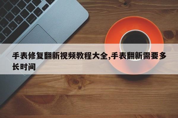 手表修复翻新视频教程大全,手表翻新需要多长时间