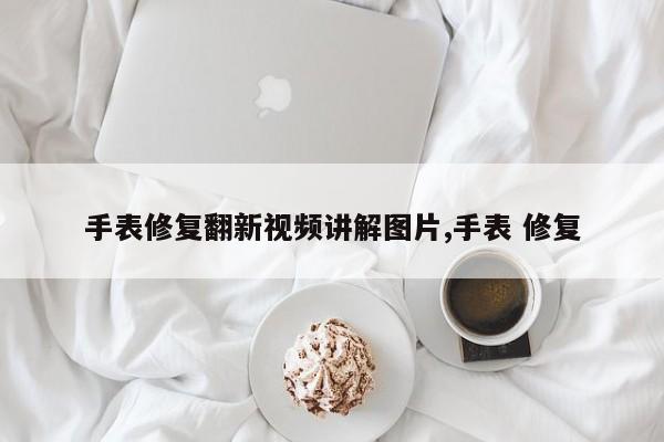 手表修复翻新视频讲解图片,手表 修复