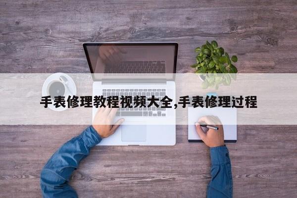 手表修理教程视频大全,手表修理过程