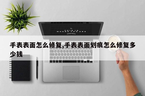 手表表面怎么修复,手表表面划痕怎么修复多少钱