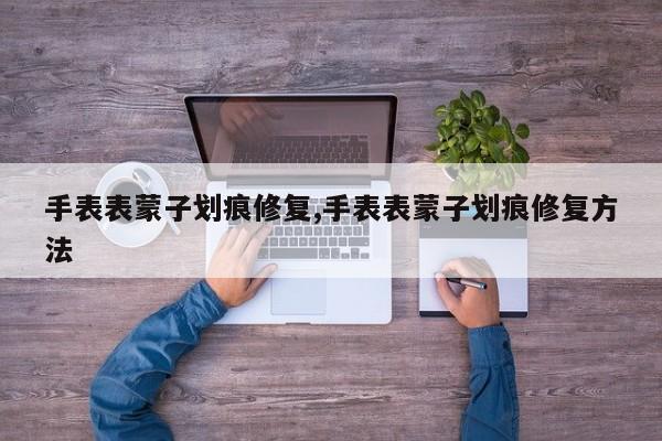 手表表蒙子划痕修复,手表表蒙子划痕修复方法