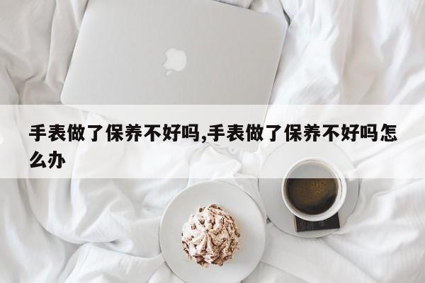 手表做了保养不好吗,手表做了保养不好吗怎么办