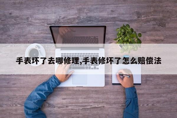 手表坏了去哪修理,手表修坏了怎么赔偿法