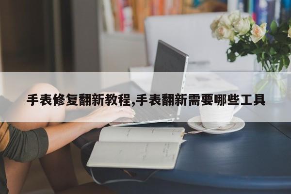 手表修复翻新教程,手表翻新需要哪些工具