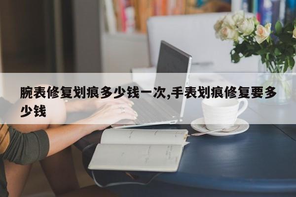 腕表修复划痕多少钱一次,手表划痕修复要多少钱