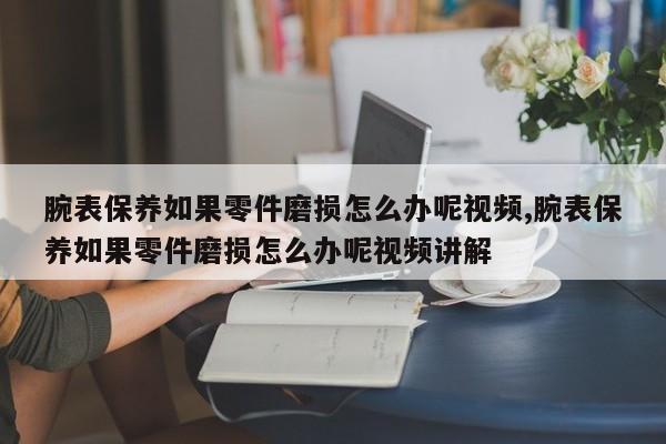 腕表保养如果零件磨损怎么办呢视频,腕表保养如果零件磨损怎么办呢视频讲解