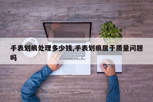 手表划痕处理多少钱,手表划痕属于质量问题吗
