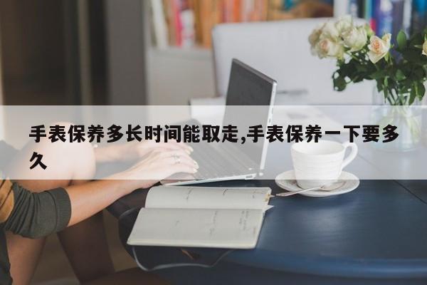 手表保养多长时间能取走,手表保养一下要多久