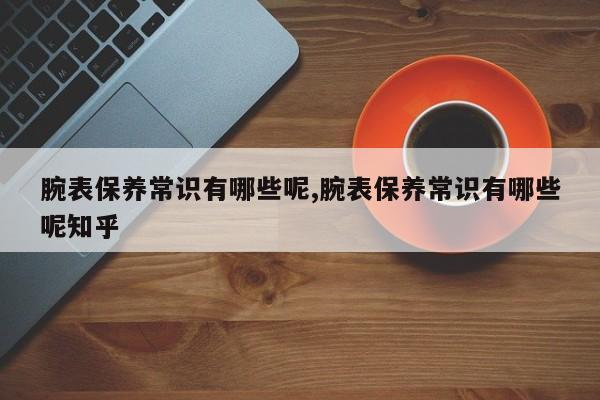 腕表保养常识有哪些呢,腕表保养常识有哪些呢知乎