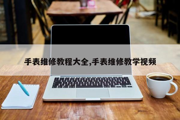 手表维修教程大全,手表维修教学视频