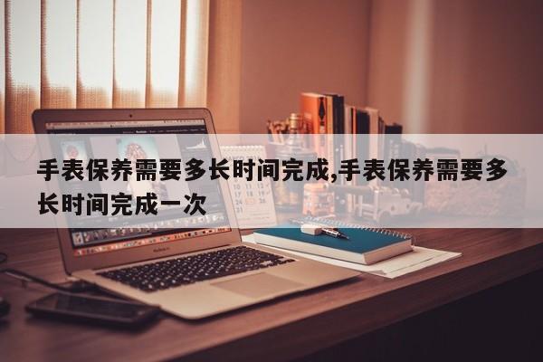 手表保养需要多长时间完成,手表保养需要多长时间完成一次