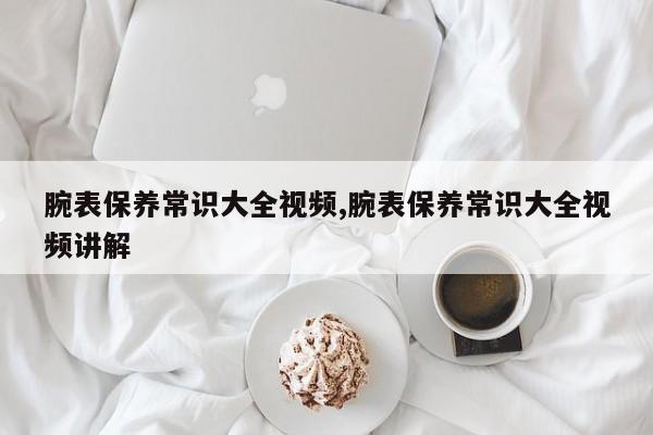 腕表保养常识大全视频,腕表保养常识大全视频讲解