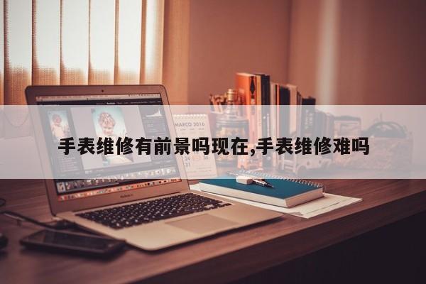 手表维修有前景吗现在,手表维修难吗