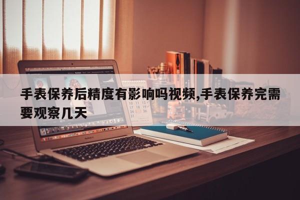 手表保养后精度有影响吗视频,手表保养完需要观察几天