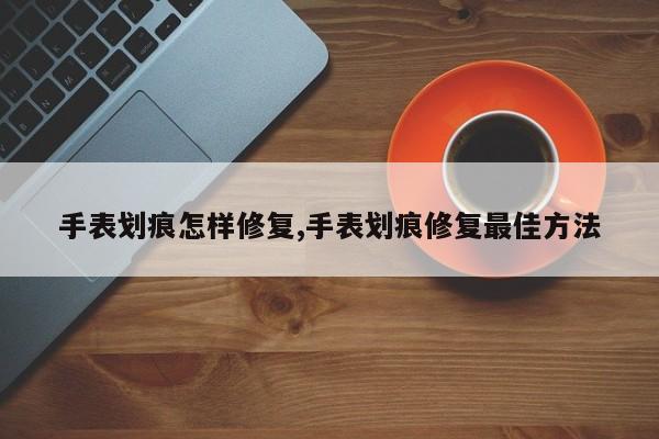 手表划痕怎样修复,手表划痕修复最佳方法
