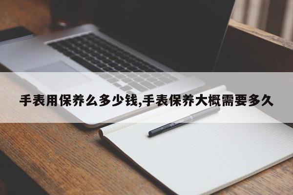 手表用保养么多少钱,手表保养大概需要多久