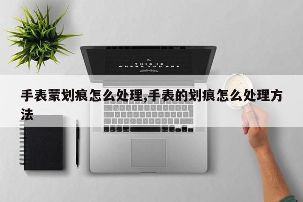 手表蒙划痕怎么处理,手表的划痕怎么处理方法