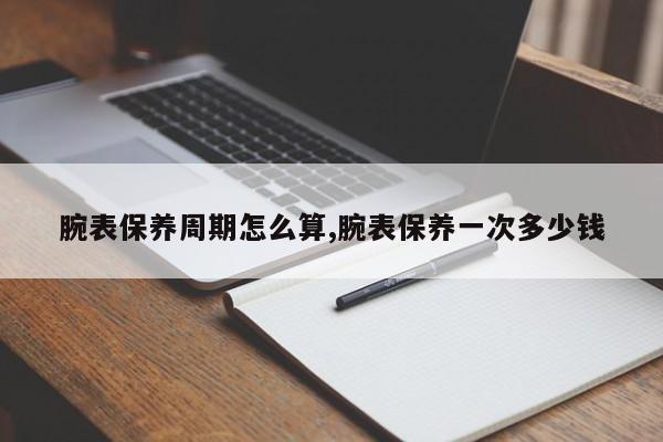 腕表保养周期怎么算,腕表保养一次多少钱