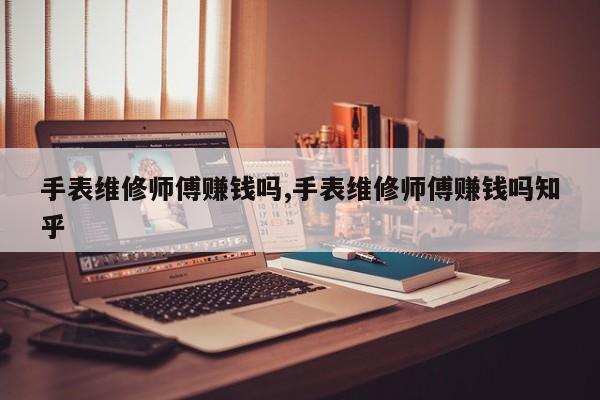 手表维修师傅赚钱吗,手表维修师傅赚钱吗知乎