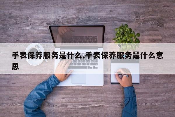 手表保养服务是什么,手表保养服务是什么意思