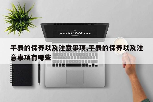 手表的保养以及注意事项,手表的保养以及注意事项有哪些