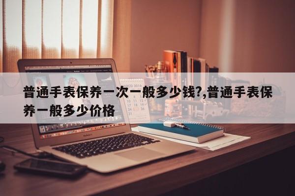 普通手表保养一次一般多少钱?,普通手表保养一般多少价格