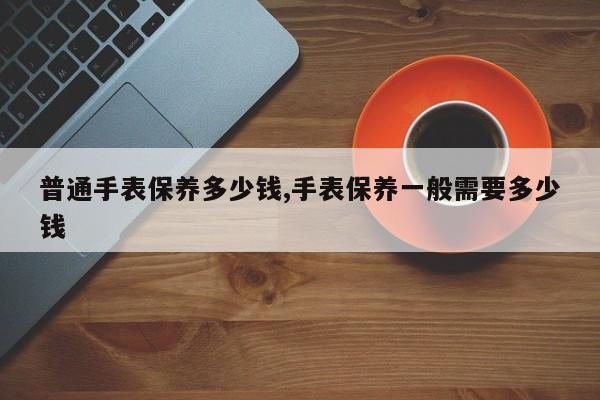 普通手表保养多少钱,手表保养一般需要多少钱