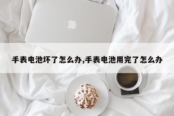 手表电池坏了怎么办,手表电池用完了怎么办