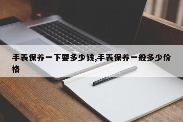 手表保养一下要多少钱,手表保养一般多少价格
