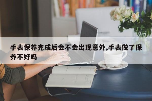 手表保养完成后会不会出现意外,手表做了保养不好吗