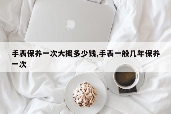 手表保养一次大概多少钱,手表一般几年保养一次