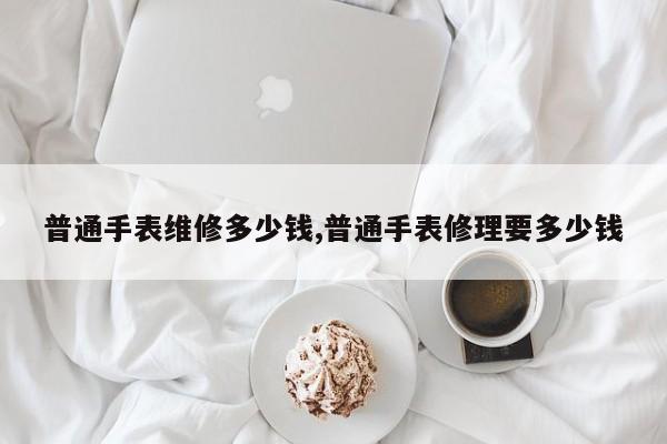 普通手表维修多少钱,普通手表修理要多少钱