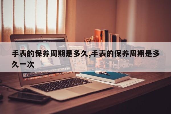 手表的保养周期是多久,手表的保养周期是多久一次