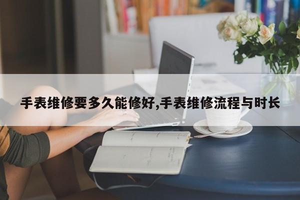 手表维修要多久能修好,手表维修流程与时长
