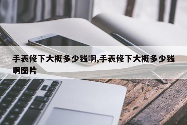 手表修下大概多少钱啊,手表修下大概多少钱啊图片