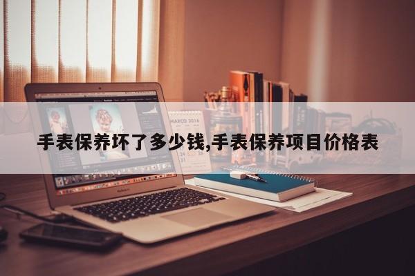 手表保养坏了多少钱,手表保养项目价格表