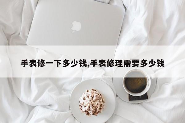 手表修一下多少钱,手表修理需要多少钱