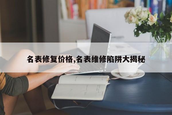 名表修复价格,名表维修陷阱大揭秘