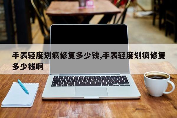 手表轻度划痕修复多少钱,手表轻度划痕修复多少钱啊