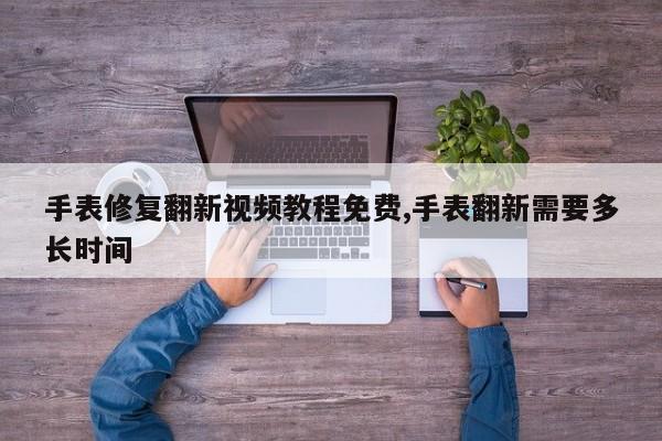手表修复翻新视频教程免费,手表翻新需要多长时间