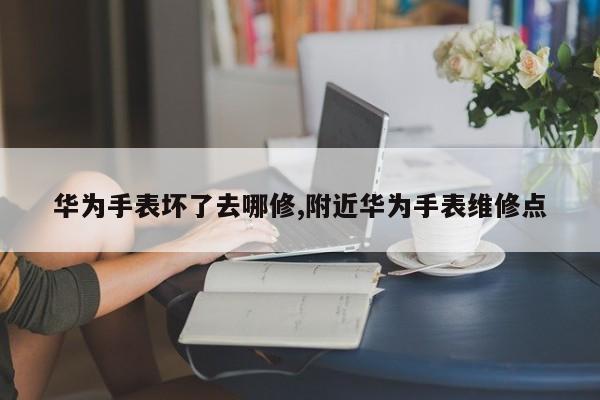 华为手表坏了去哪修,附近华为手表维修点