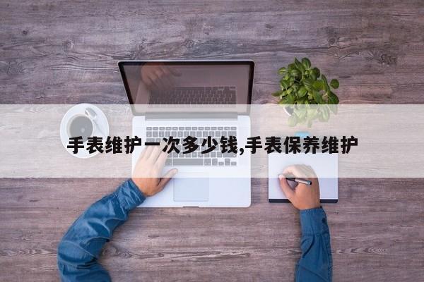 手表维护一次多少钱,手表保养维护